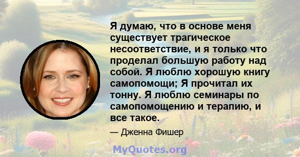 Я думаю, что в основе меня существует трагическое несоответствие, и я только что проделал большую работу над собой. Я люблю хорошую книгу самопомощи; Я прочитал их тонну. Я люблю семинары по самопомощению и терапию, и