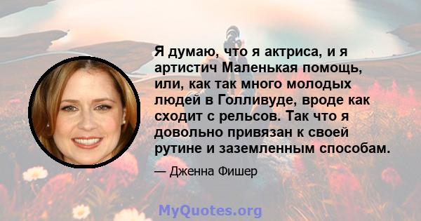 Я думаю, что я актриса, и я артистич Маленькая помощь, или, как так много молодых людей в Голливуде, вроде как сходит с рельсов. Так что я довольно привязан к своей рутине и заземленным способам.