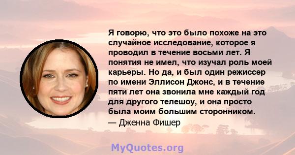 Я говорю, что это было похоже на это случайное исследование, которое я проводил в течение восьми лет. Я понятия не имел, что изучал роль моей карьеры. Но да, и был один режиссер по имени Эллисон Джонс, и в течение пяти