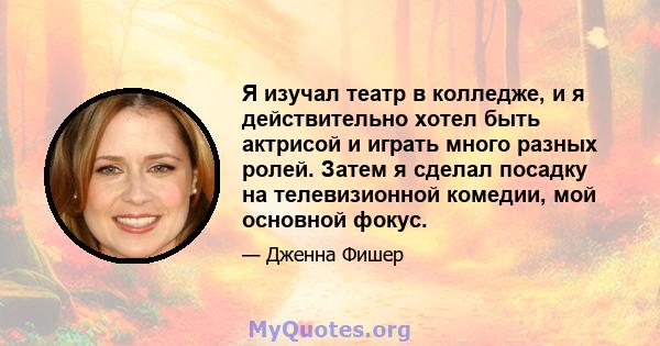 Я изучал театр в колледже, и я действительно хотел быть актрисой и играть много разных ролей. Затем я сделал посадку на телевизионной комедии, мой основной фокус.