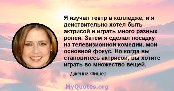 Я изучал театр в колледже, и я действительно хотел быть актрисой и играть много разных ролей. Затем я сделал посадку на телевизионной комедии, мой основной фокус. Но когда вы становитесь актрисой, вы хотите играть во