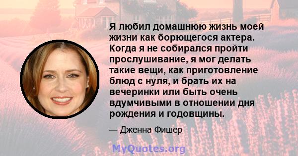 Я любил домашнюю жизнь моей жизни как борющегося актера. Когда я не собирался пройти прослушивание, я мог делать такие вещи, как приготовление блюд с нуля, и брать их на вечеринки или быть очень вдумчивыми в отношении