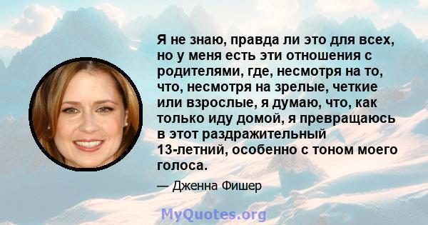 Я не знаю, правда ли это для всех, но у меня есть эти отношения с родителями, где, несмотря на то, что, несмотря на зрелые, четкие или взрослые, я думаю, что, как только иду домой, я превращаюсь в этот раздражительный