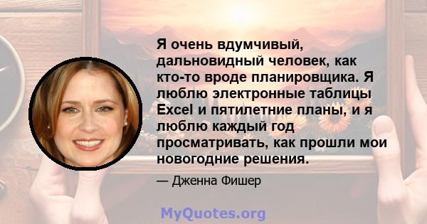 Я очень вдумчивый, дальновидный человек, как кто-то вроде планировщика. Я люблю электронные таблицы Excel и пятилетние планы, и я люблю каждый год просматривать, как прошли мои новогодние решения.