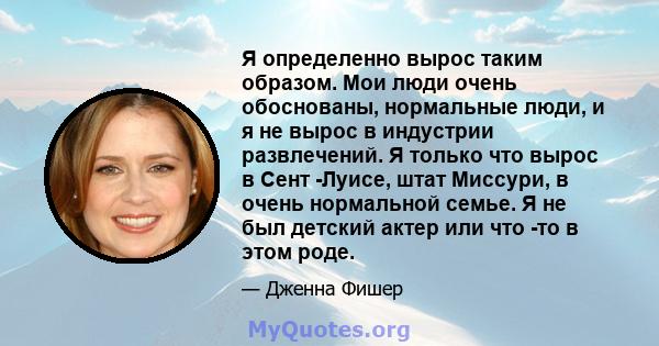 Я определенно вырос таким образом. Мои люди очень обоснованы, нормальные люди, и я не вырос в индустрии развлечений. Я только что вырос в Сент -Луисе, штат Миссури, в очень нормальной семье. Я не был детский актер или