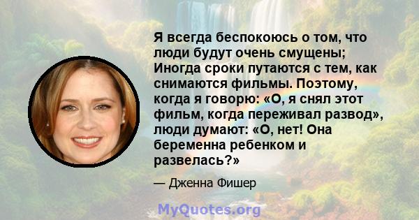 Я всегда беспокоюсь о том, что люди будут очень смущены; Иногда сроки путаются с тем, как снимаются фильмы. Поэтому, когда я говорю: «О, я снял этот фильм, когда переживал развод», люди думают: «О, нет! Она беременна