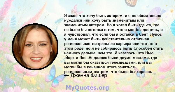 Я знал, что хочу быть актером, и я не обязательно нуждался или хочу быть знаменитым или знаменитым актером. Но я хотел быть где -то, где не было бы потолка в том, что я мог бы достичь, и я чувствовал, что если бы я