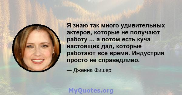 Я знаю так много удивительных актеров, которые не получают работу ... а потом есть куча настоящих дад, которые работают все время. Индустрия просто не справедливо.