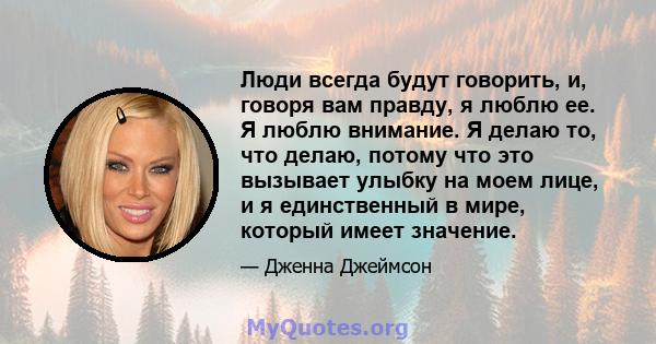 Люди всегда будут говорить, и, говоря вам правду, я люблю ее. Я люблю внимание. Я делаю то, что делаю, потому что это вызывает улыбку на моем лице, и я единственный в мире, который имеет значение.