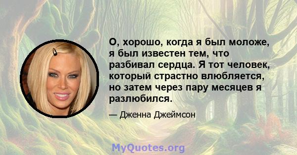 О, хорошо, когда я был моложе, я был известен тем, что разбивал сердца. Я тот человек, который страстно влюбляется, но затем через пару месяцев я разлюбился.