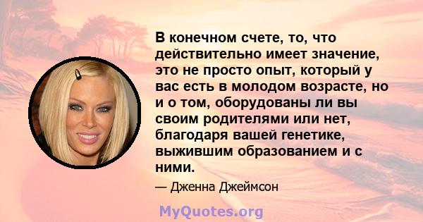 В конечном счете, то, что действительно имеет значение, это не просто опыт, который у вас есть в молодом возрасте, но и о том, оборудованы ли вы своим родителями или нет, благодаря вашей генетике, выжившим образованием