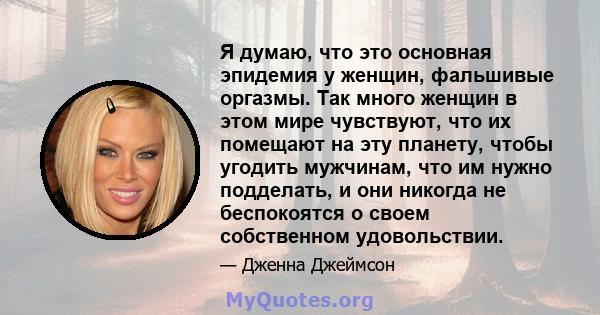 Я думаю, что это основная эпидемия у женщин, фальшивые оргазмы. Так много женщин в этом мире чувствуют, что их помещают на эту планету, чтобы угодить мужчинам, что им нужно подделать, и они никогда не беспокоятся о