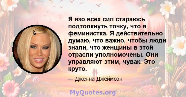 Я изо всех сил стараюсь подтолкнуть точку, что я феминистка. Я действительно думаю, что важно, чтобы люди знали, что женщины в этой отрасли уполномочены. Они управляют этим, чувак. Это круто.