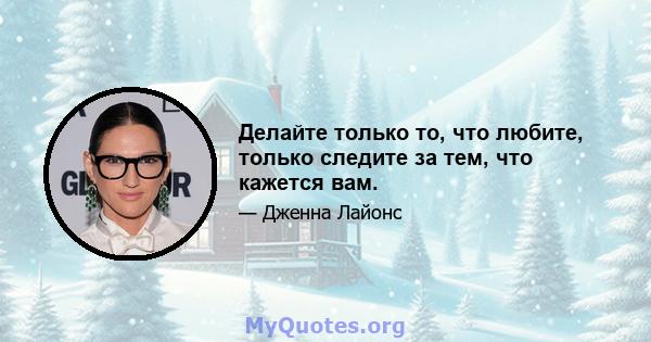 Делайте только то, что любите, только следите за тем, что кажется вам.