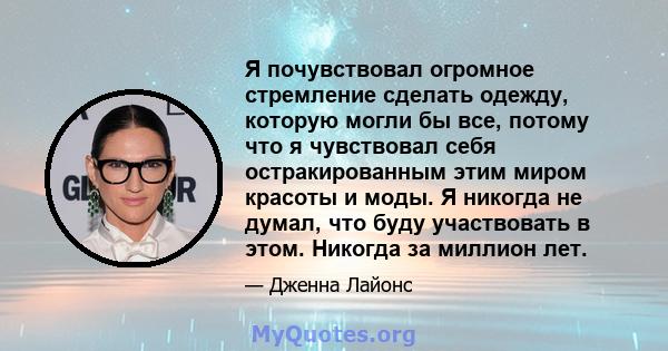 Я почувствовал огромное стремление сделать одежду, которую могли бы все, потому что я чувствовал себя остракированным этим миром красоты и моды. Я никогда не думал, что буду участвовать в этом. Никогда за миллион лет.