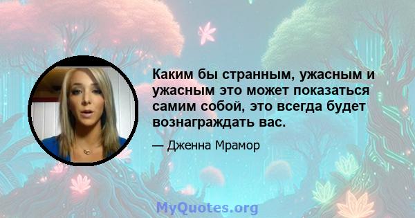 Каким бы странным, ужасным и ужасным это может показаться самим собой, это всегда будет вознаграждать вас.