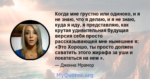 Когда мне грустно или одиноко, и я не знаю, что я делаю, и я не знаю, куда я иду, я представляю, как крутая удивительная будущая версия себя просто рассказывающей мне нынешнее я: «Это Хорошо, ты просто должен схватить