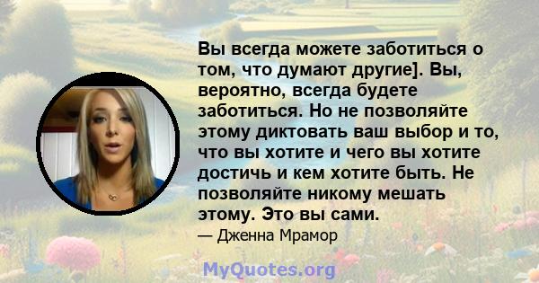 Вы всегда можете заботиться о том, что думают другие]. Вы, вероятно, всегда будете заботиться. Но не позволяйте этому диктовать ваш выбор и то, что вы хотите и чего вы хотите достичь и кем хотите быть. Не позволяйте