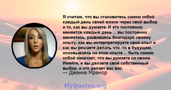 Я считаю, что вы становитесь самим собой каждый день своей жизни через свой выбор и то, как вы думаете. И это постоянно меняется каждый день ... вы постоянно меняетесь, развиваясь благодаря своему опыту, как вы