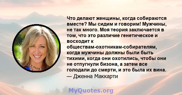 Что делают женщины, когда собираются вместе? Мы сидим и говорим! Мужчины, не так много. Моя теория заключается в том, что это различие генетическое и восходит к обществам-охотникам-собирателям, когда мужчины должны были 