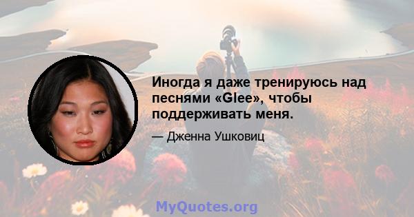 Иногда я даже тренируюсь над песнями «Glee», чтобы поддерживать меня.