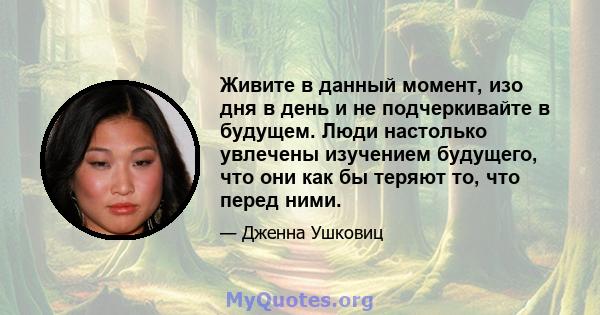 Живите в данный момент, изо дня в день и не подчеркивайте в будущем. Люди настолько увлечены изучением будущего, что они как бы теряют то, что перед ними.