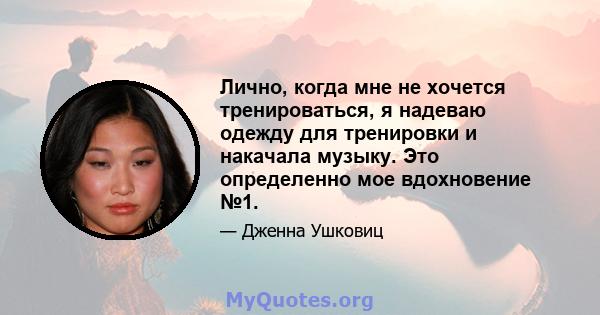 Лично, когда мне не хочется тренироваться, я надеваю одежду для тренировки и накачала музыку. Это определенно мое вдохновение №1.