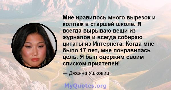 Мне нравилось много вырезок и коллаж в старшей школе. Я всегда вырываю вещи из журналов и всегда собираю цитаты из Интернета. Когда мне было 17 лет, мне понравилась цель. Я был одержим своим списком приятелей!