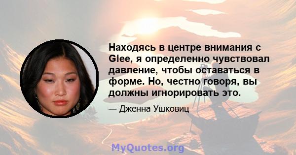 Находясь в центре внимания с Glee, я определенно чувствовал давление, чтобы оставаться в форме. Но, честно говоря, вы должны игнорировать это.