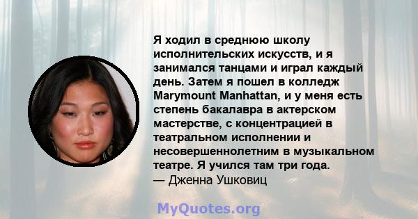 Я ходил в среднюю школу исполнительских искусств, и я занимался танцами и играл каждый день. Затем я пошел в колледж Marymount Manhattan, и у меня есть степень бакалавра в актерском мастерстве, с концентрацией в