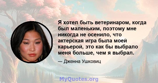 Я хотел быть ветеринаром, когда был маленьким, поэтому мне никогда не осенило, что актерская игра была моей карьерой, это как бы выбрало меня больше, чем я выбрал.