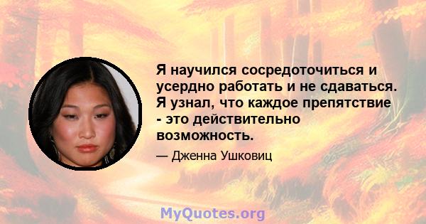 Я научился сосредоточиться и усердно работать и не сдаваться. Я узнал, что каждое препятствие - это действительно возможность.