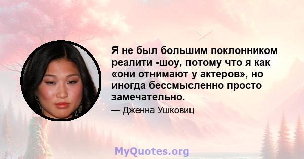 Я не был большим поклонником реалити -шоу, потому что я как «они отнимают у актеров», но иногда бессмысленно просто замечательно.