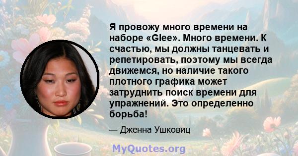 Я провожу много времени на наборе «Glee». Много времени. К счастью, мы должны танцевать и репетировать, поэтому мы всегда движемся, но наличие такого плотного графика может затруднить поиск времени для упражнений. Это