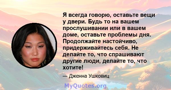 Я всегда говорю, оставьте вещи у двери. Будь то на вашем прослушивании или в вашем доме, оставьте проблемы дня. Продолжайте настойчиво, придерживайтесь себя. Не делайте то, что спрашивают другие люди, делайте то, что