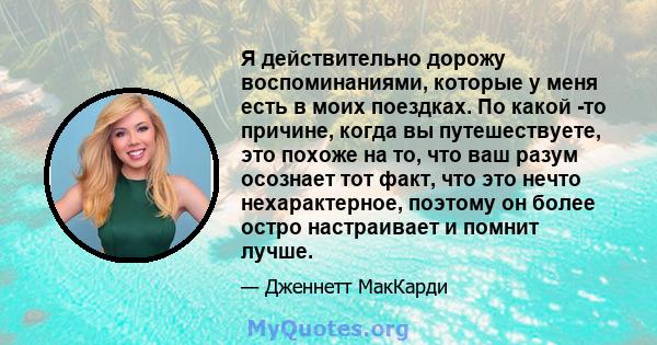 Я действительно дорожу воспоминаниями, которые у меня есть в моих поездках. По какой -то причине, когда вы путешествуете, это похоже на то, что ваш разум осознает тот факт, что это нечто нехарактерное, поэтому он более