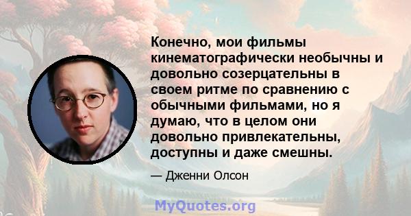 Конечно, мои фильмы кинематографически необычны и довольно созерцательны в своем ритме по сравнению с обычными фильмами, но я думаю, что в целом они довольно привлекательны, доступны и даже смешны.