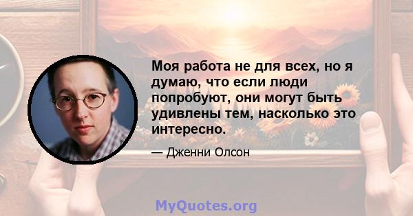 Моя работа не для всех, но я думаю, что если люди попробуют, они могут быть удивлены тем, насколько это интересно.