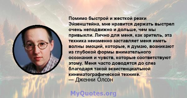 Помимо быстрой и жесткой резки Эйзенштейна, мне нравится держать выстрел очень неподвижно и дольше, чем мы привыкли. Лично для меня, как зритель, эта техника неизменно заставляет меня иметь волны эмоций, которые, я