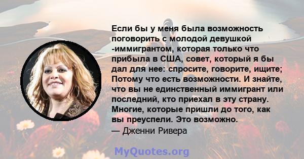 Если бы у меня была возможность поговорить с молодой девушкой -иммигрантом, которая только что прибыла в США, совет, который я бы дал для нее: спросите, говорите, ищите; Потому что есть возможности. И знайте, что вы не