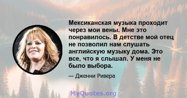 Мексиканская музыка проходит через мои вены. Мне это понравилось. В детстве мой отец не позволил нам слушать английскую музыку дома. Это все, что я слышал. У меня не было выбора.