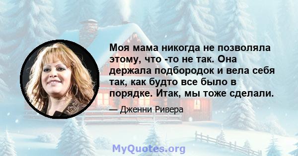 Моя мама никогда не позволяла этому, что -то не так. Она держала подбородок и вела себя так, как будто все было в порядке. Итак, мы тоже сделали.