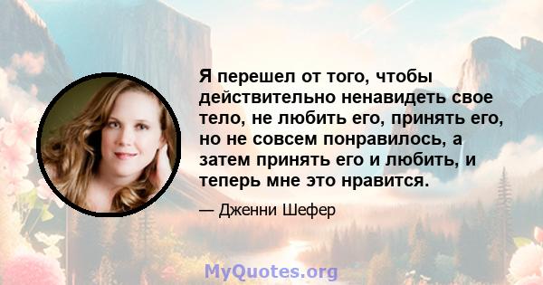 Я перешел от того, чтобы действительно ненавидеть свое тело, не любить его, принять его, но не совсем понравилось, а затем принять его и любить, и теперь мне это нравится.