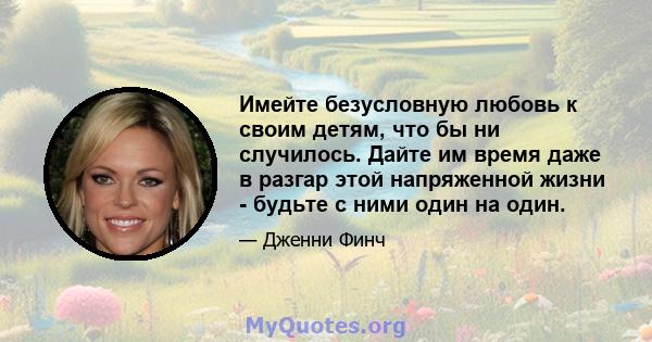 Имейте безусловную любовь к своим детям, что бы ни случилось. Дайте им время даже в разгар этой напряженной жизни - будьте с ними один на один.