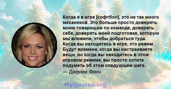 Когда я в игре [софтбол], это не так много механиков. Это больше просто доверять моим товарищам по команде, доверять себе, доверять моей подготовке, которую мы вложили, чтобы добраться туда. Когда вы находитесь в игре,