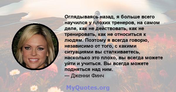 Оглядываясь назад, я больше всего научился у плохих тренеров, на самом деле, как не действовать, как не тренировать, как не относиться к людям. Поэтому я всегда говорю, независимо от того, с какими ситуациями вы