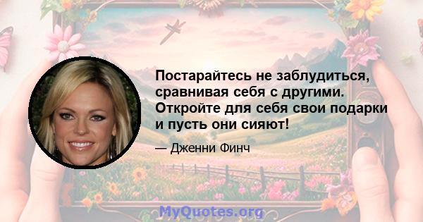 Постарайтесь не заблудиться, сравнивая себя с другими. Откройте для себя свои подарки и пусть они сияют!