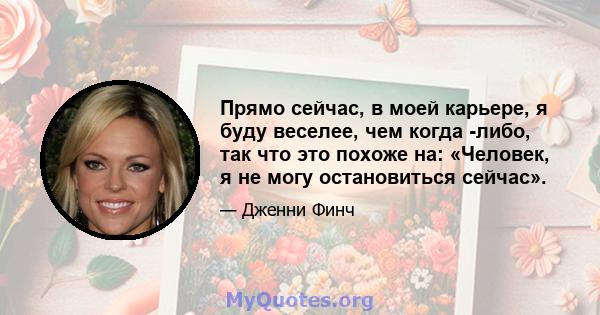 Прямо сейчас, в моей карьере, я буду веселее, чем когда -либо, так что это похоже на: «Человек, я не могу остановиться сейчас».