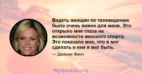 Видеть женщин по телевидению было очень важно для меня. Это открыло мне глаза на возможности женского спорта. Это показало мне, что я мог сделать и кем я мог быть.