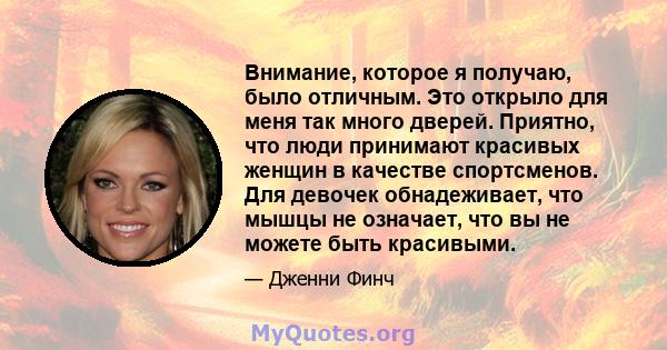 Внимание, которое я получаю, было отличным. Это открыло для меня так много дверей. Приятно, что люди принимают красивых женщин в качестве спортсменов. Для девочек обнадеживает, что мышцы не означает, что вы не можете